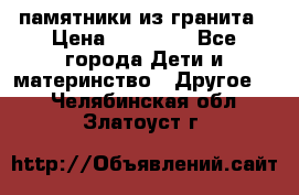 памятники из гранита › Цена ­ 10 000 - Все города Дети и материнство » Другое   . Челябинская обл.,Златоуст г.